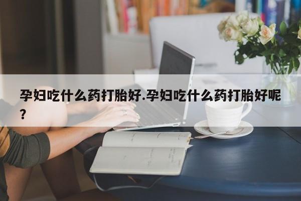 网上卖打胎药微信的联系方式孕妇吃什么药打胎好.孕妇吃什么药打胎好呢？