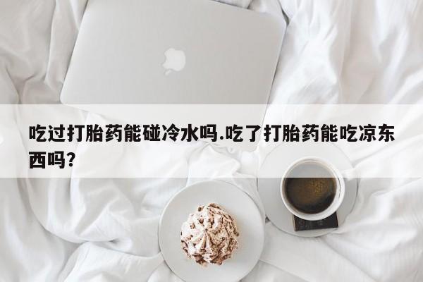 网上卖打胎药微信的联系方式吃过打胎药能碰冷水吗.吃了打胎药能吃凉东西吗？
