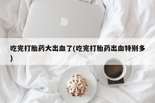 网上卖打胎药微信的联系方式吃完打胎药大出血了(吃完打胎药出血特别多)