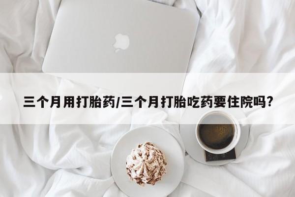 网上卖打胎药微信的联系方式三个月用打胎药/三个月打胎吃药要住院吗?