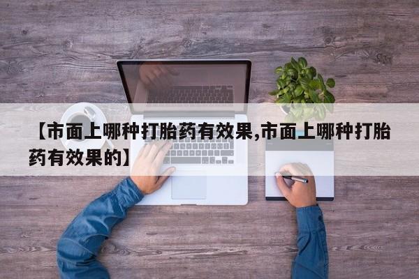 网上卖打胎药微信的联系方式【市面上哪种打胎药有效果,市面上哪种打胎药有效果的】
