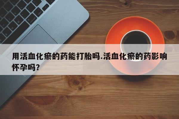 网上卖打胎药微信的联系方式用活血化瘀的药能打胎吗.活血化瘀的药影响怀孕吗？