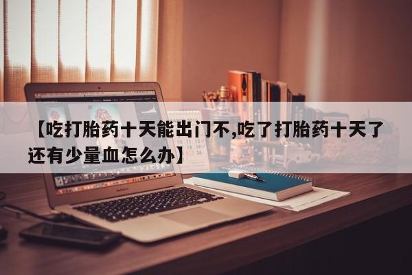 网上卖打胎药微信的联系方式【吃打胎药十天能出门不,吃了打胎药十天了还有少量血怎么办】