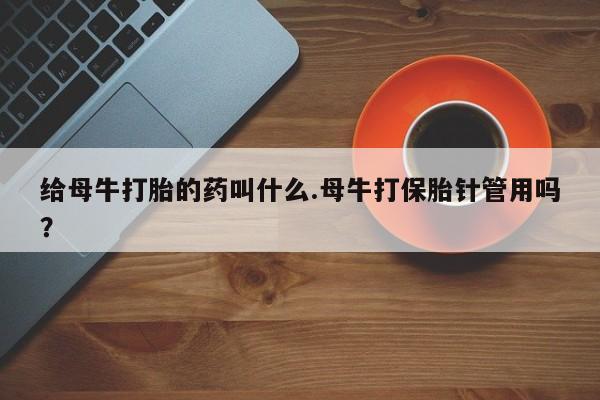 网上卖打胎药微信的联系方式给母牛打胎的药叫什么.母牛打保胎针管用吗？