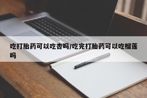 网上卖打胎药微信的联系方式吃打胎药可以吃杏吗/吃完打胎药可以吃榴莲吗