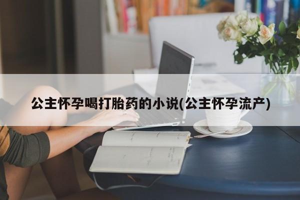 网上卖打胎药微信的联系方式公主怀孕喝打胎药的小说(公主怀孕流产)