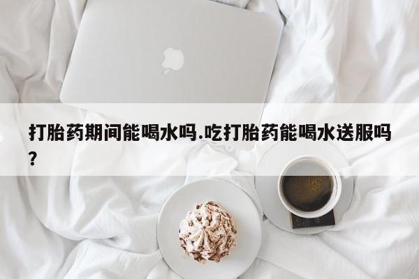 网上卖打胎药微信的联系方式打胎药期间能喝水吗.吃打胎药能喝水送服吗？