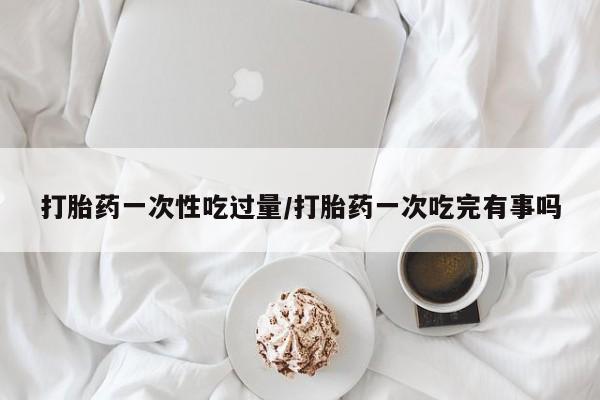 网上卖打胎药微信的联系方式打胎药一次性吃过量/打胎药一次吃完有事吗