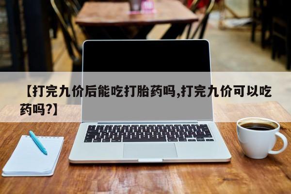 网上卖打胎药微信的联系方式【打完九价后能吃打胎药吗,打完九价可以吃药吗?】
