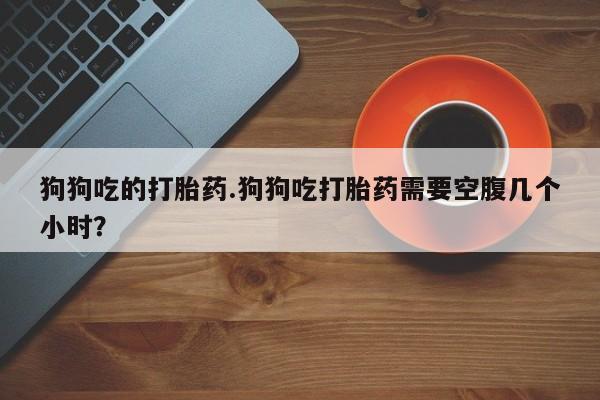 网上卖打胎药微信的联系方式狗狗吃的打胎药.狗狗吃打胎药需要空腹几个小时？
