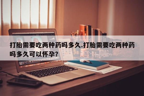 网上卖打胎药微信的联系方式打胎需要吃两种药吗多久.打胎需要吃两种药吗多久可以怀孕？