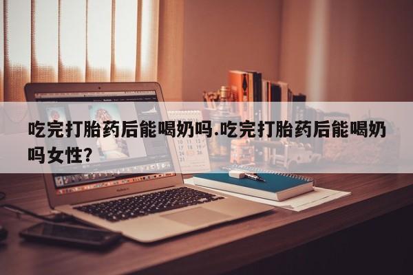 网上卖打胎药微信的联系方式吃完打胎药后能喝奶吗.吃完打胎药后能喝奶吗女性？