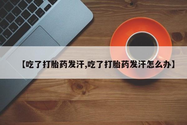 网上卖打胎药微信的联系方式【吃了打胎药发汗,吃了打胎药发汗怎么办】