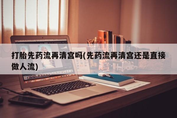 网上卖打胎药微信的联系方式打胎先药流再清宫吗(先药流再清宫还是直接做人流)