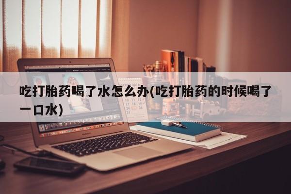 网上卖打胎药微信的联系方式吃打胎药喝了水怎么办(吃打胎药的时候喝了一口水)