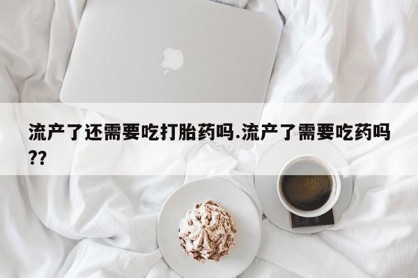 网上卖打胎药微信的联系方式流产了还需要吃打胎药吗.流产了需要吃药吗?？
