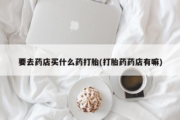 网上卖打胎药微信的联系方式要去药店买什么药打胎(打胎药药店有嘛)