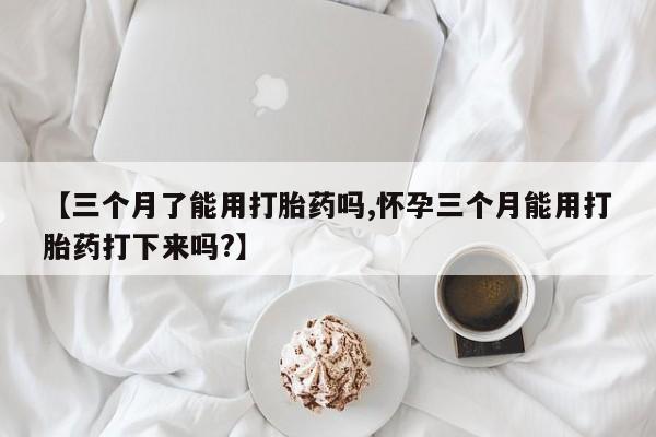 网上卖打胎药微信的联系方式【三个月了能用打胎药吗,怀孕三个月能用打胎药打下来吗?】