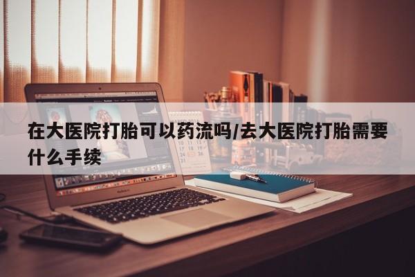 网上卖打胎药微信的联系方式在大医院打胎可以药流吗/去大医院打胎需要什么手续