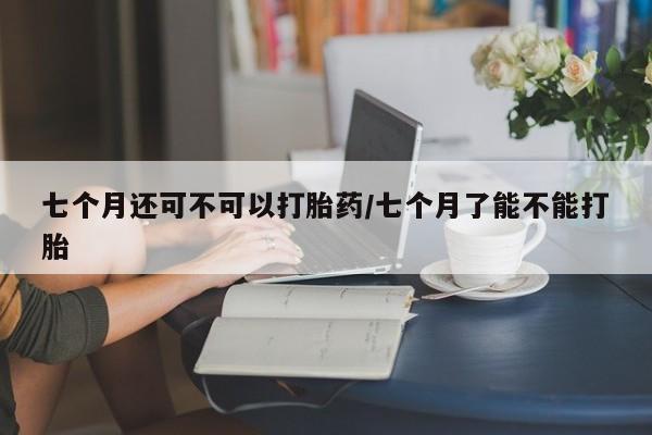 网上卖打胎药微信的联系方式七个月还可不可以打胎药/七个月了能不能打胎