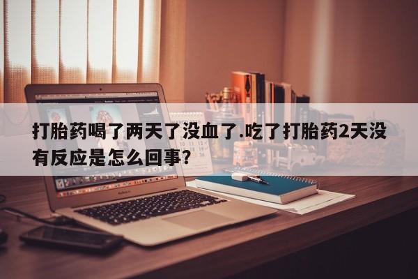 网上卖打胎药微信的联系方式打胎药喝了两天了没血了.吃了打胎药2天没有反应是怎么回事？