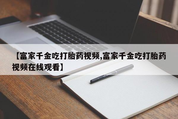网上卖打胎药微信的联系方式【富家千金吃打胎药视频,富家千金吃打胎药视频在线观看】