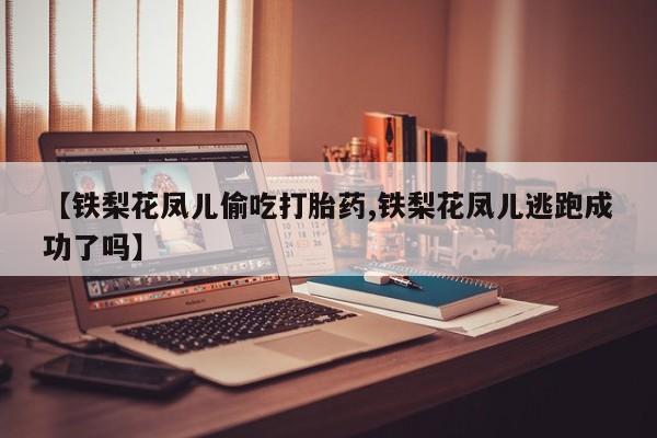 网上卖打胎药微信的联系方式【铁梨花凤儿偷吃打胎药,铁梨花凤儿逃跑成功了吗】