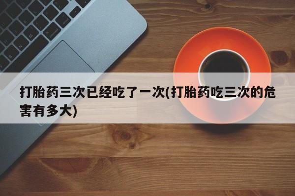 网上卖打胎药微信的联系方式打胎药三次已经吃了一次(打胎药吃三次的危害有多大)