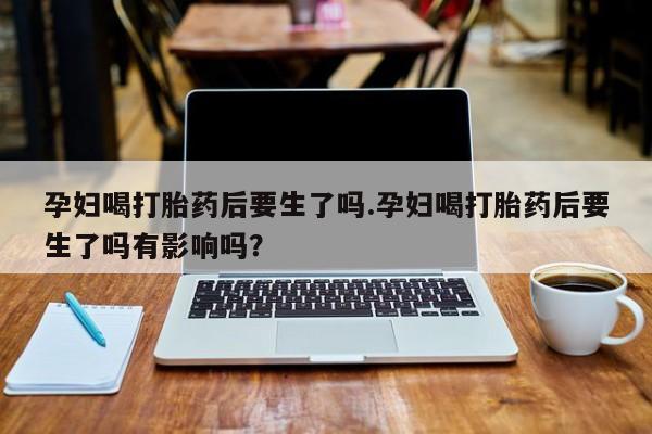 网上卖打胎药微信的联系方式孕妇喝打胎药后要生了吗.孕妇喝打胎药后要生了吗有影响吗？