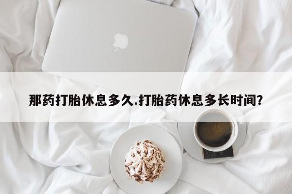 网上卖打胎药微信的联系方式那药打胎休息多久.打胎药休息多长时间？