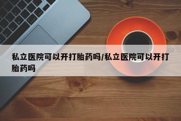 网上卖打胎药微信的联系方式私立医院可以开打胎药吗/私立医院可以开打胎药吗