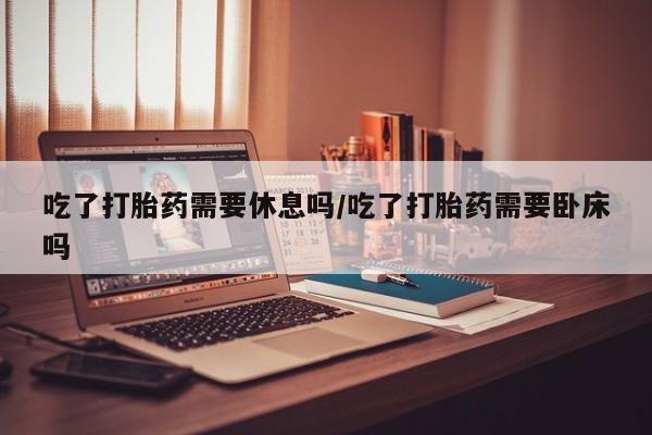 网上卖打胎药微信的联系方式吃了打胎药需要休息吗/吃了打胎药需要卧床吗