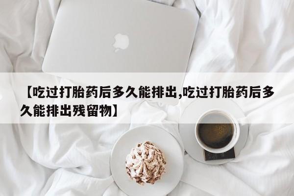网上卖打胎药微信的联系方式【吃过打胎药后多久能排出,吃过打胎药后多久能排出残留物】