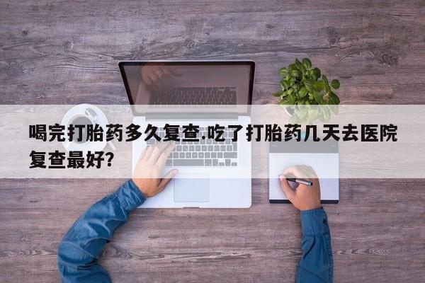 网上卖打胎药微信的联系方式喝完打胎药多久复查.吃了打胎药几天去医院复查最好？