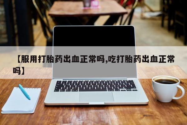 网上卖打胎药微信的联系方式【服用打胎药出血正常吗,吃打胎药出血正常吗】