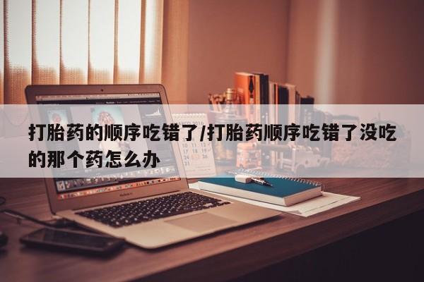 网上卖打胎药微信的联系方式打胎药的顺序吃错了/打胎药顺序吃错了没吃的那个药怎么办