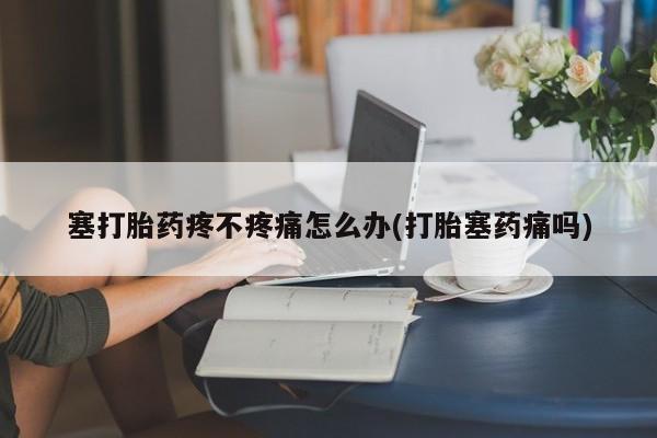 网上卖打胎药微信的联系方式塞打胎药疼不疼痛怎么办(打胎塞药痛吗)