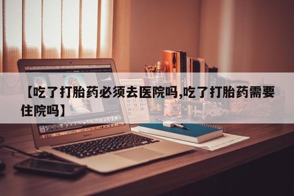 网上卖打胎药微信的联系方式【吃了打胎药必须去医院吗,吃了打胎药需要住院吗】