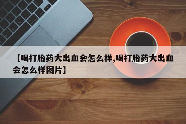 网上卖打胎药微信的联系方式【喝打胎药大出血会怎么样,喝打胎药大出血会怎么样图片】