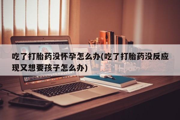 网上卖打胎药微信的联系方式吃了打胎药没怀孕怎么办(吃了打胎药没反应现又想要孩子怎么办)
