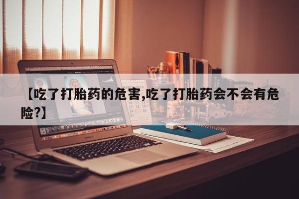 网上卖打胎药微信的联系方式【吃了打胎药的危害,吃了打胎药会不会有危险?】