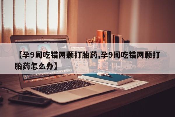 网上卖打胎药微信的联系方式【孕9周吃错两颗打胎药,孕9周吃错两颗打胎药怎么办】