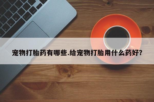 网上卖打胎药微信的联系方式宠物打胎药有哪些.给宠物打胎用什么药好？