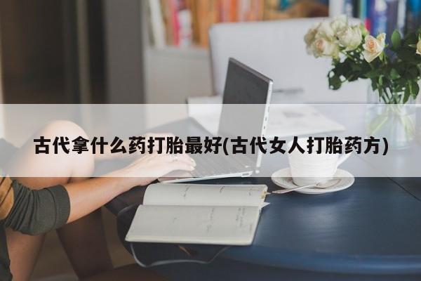 网上卖打胎药微信的联系方式古代拿什么药打胎最好(古代女人打胎药方)