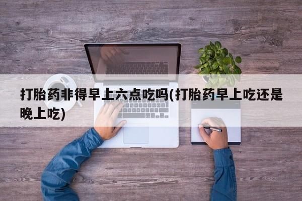 网上卖打胎药微信的联系方式打胎药非得早上六点吃吗(打胎药早上吃还是晚上吃)