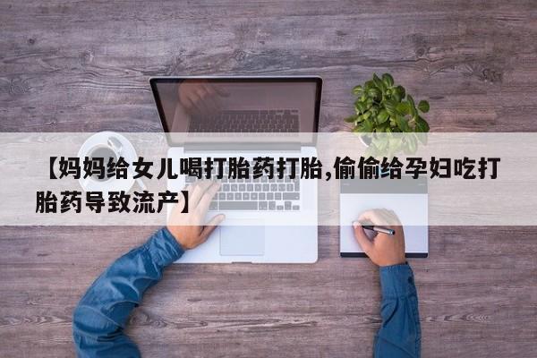 网上卖打胎药微信的联系方式【妈妈给女儿喝打胎药打胎,偷偷给孕妇吃打胎药导致流产】