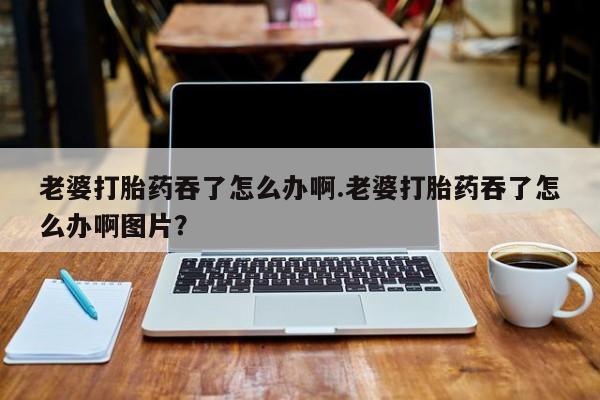 网上卖打胎药微信的联系方式老婆打胎药吞了怎么办啊.老婆打胎药吞了怎么办啊图片？