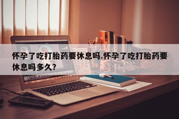 网上卖打胎药微信的联系方式怀孕了吃打胎药要休息吗.怀孕了吃打胎药要休息吗多久？
