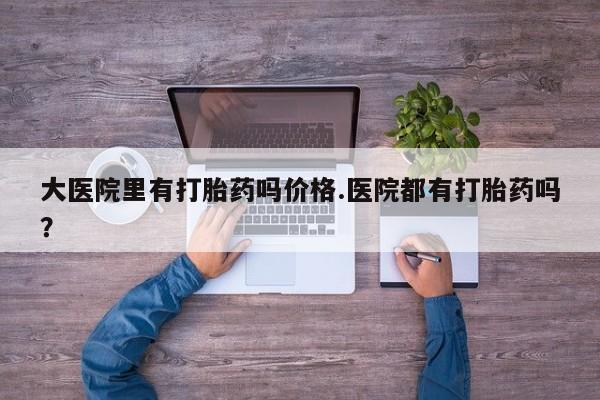 网上卖打胎药微信的联系方式大医院里有打胎药吗价格.医院都有打胎药吗？