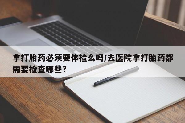 网上卖打胎药微信的联系方式拿打胎药必须要体检么吗/去医院拿打胎药都需要检查哪些?